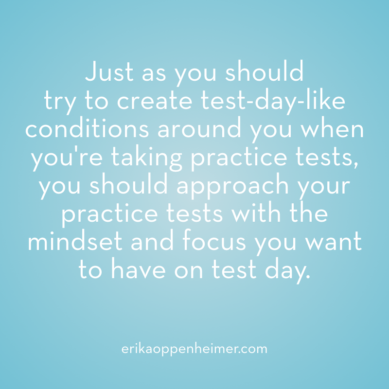 Just as you should  try to create test-day-like conditions around you when you're taking practice tests, you should approach your practice tests with the mindset and focus you want to have on test day. --erikaoppenheimer.com #sat #act #satprep #actprep #testprep #mindset #mindfulness